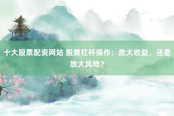 十大股票配资网站 股票杠杆操作：放大收益，还是放大风险？