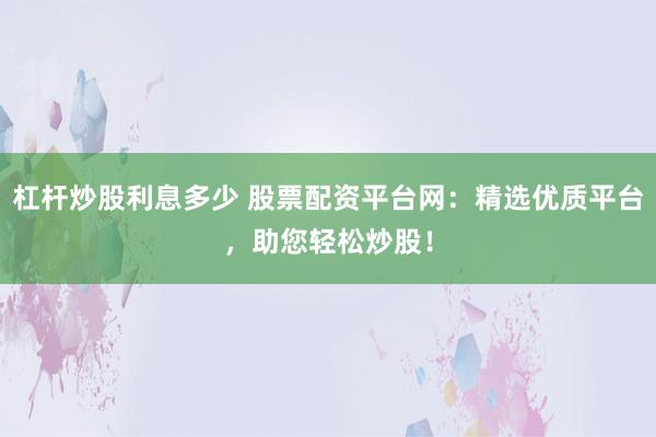 杠杆炒股利息多少 股票配资平台网：精选优质平台，助您轻松炒股！
