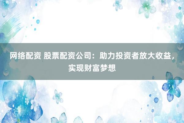 网络配资 股票配资公司：助力投资者放大收益，实现财富梦想