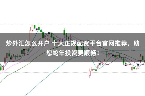 炒外汇怎么开户 十大正规配资平台官网推荐，助您蛇年投资更顺畅！