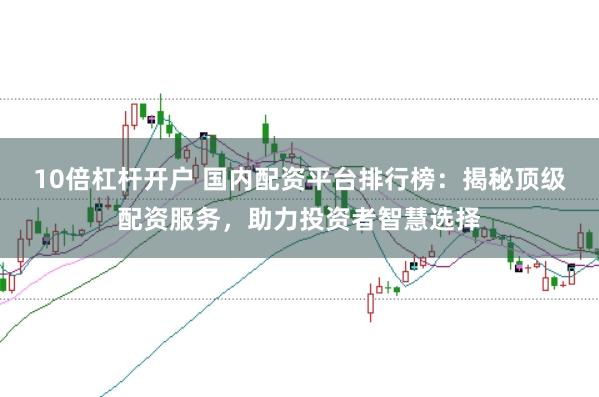 10倍杠杆开户 国内配资平台排行榜：揭秘顶级配资服务，助力投资者智慧选择