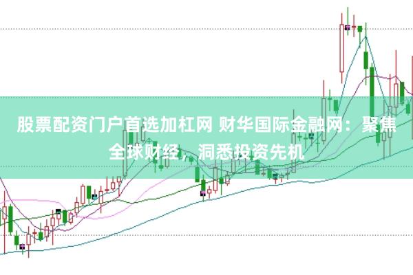 股票配资门户首选加杠网 财华国际金融网：聚焦全球财经，洞悉投资先机