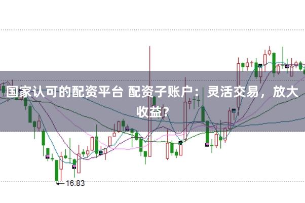 国家认可的配资平台 配资子账户：灵活交易，放大收益？