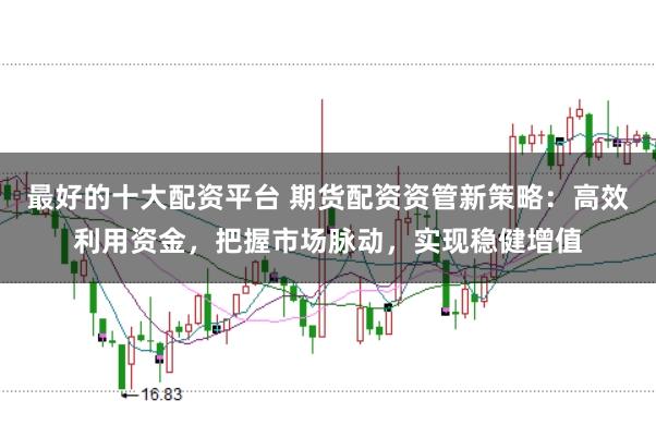 最好的十大配资平台 期货配资资管新策略：高效利用资金，把握市场脉动，实现稳健增值
