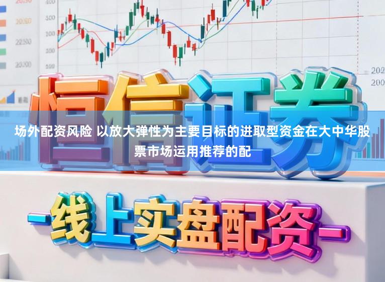 场外配资风险 以放大弹性为主要目标的进取型资金在大中华股票市场运用推荐的配