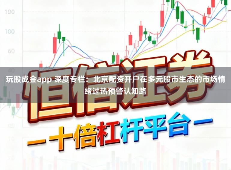 玩股成金app 深度专栏：北京配资开户在多元股市生态的市场情绪过热预警认知路